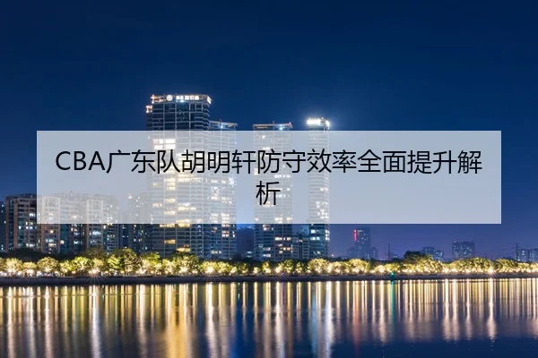 CBA广东队胡明轩防守效率全面提升解析 | Zhongou
